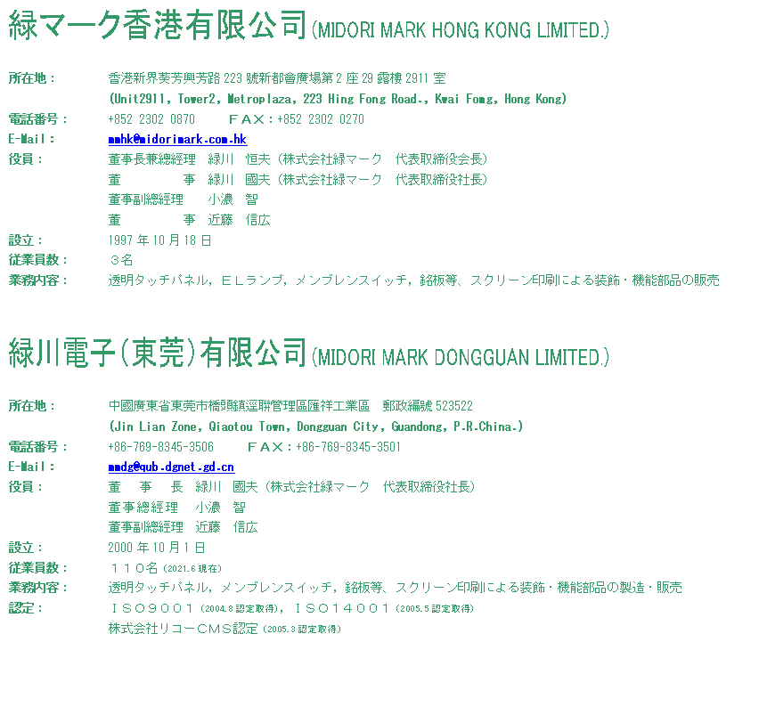 eLXg {bNX:    

ݒnF	`VEFFH223jVsA229I2911
		(Unit2911, Tower2, Metroplaza, 223 Hing Fong Road., Kwai Fomg, Hong Kong)
dbԍF	+852 2302 0870 @@e`wF+852 2302 0270
E-MailF	mmhk@midorimark.com.hk
F		`S@ΐ@PviЗ΃}[N@\j
@@@@@@ΐ@viЗ΃}[N@\Вj
`S@@Z@q
@@@@@@ߓ@ML
ݗF		1997N1018
]ƈF	R
ƖeF	^b`plCdkvCuXCb`CAXN[ɂ鑕E@\i̔̔


   

ݒnF	AȓΎs݊ǗˍHƙ@Xj523522
		(Jin Lian Zone, Qiaotou Town, Dongguan City, Guandong, P.R.China.)
dbԍF	+86-769-8345-3506 @@e`wF+86-769-8345-3501
E-MailF	mmdg@qub.dgnet.gd.cn
F		@  @@ΐ@viЗ΃}[N@\Вj
`S@Z@q
`S@ߓ@ML
ݗF		2000N101
]ƈF	PPOi2021.6݁j
ƖeF	^b`plCuXCb`CAXN[ɂ鑕E@\i̐E̔
FF		hrnXOOPi2004.8F擾jChrnPSOOPi2005.5F擾j
ЃR[blrFi2005.3F擾j

